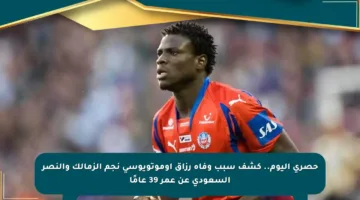 حصري اليوم.. كشف سبب وفاة رزاق أوموتويوسي نجم الزمالك والنصر السعودي عن عمر 39 عامًا